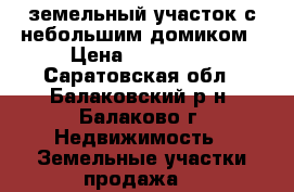 земельный участок с небольшим домиком › Цена ­ 120 000 - Саратовская обл., Балаковский р-н, Балаково г. Недвижимость » Земельные участки продажа   